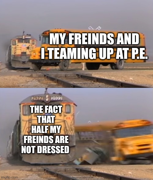 A train hitting a school bus | MY FREINDS AND I TEAMING UP AT P.E. THE FACT THAT HALF MY FREINDS ARE NOT DRESSED | image tagged in a train hitting a school bus | made w/ Imgflip meme maker