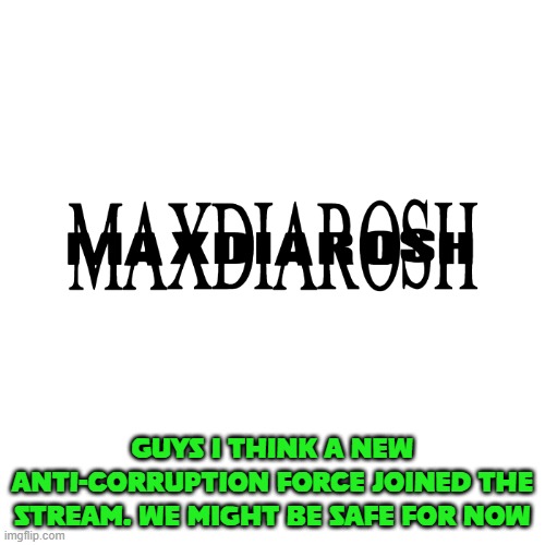 MAXDIAROSH IS MUSIC | GUYS I THINK A NEW ANTI-CORRUPTION FORCE JOINED THE STREAM. WE MIGHT BE SAFE FOR NOW | image tagged in maxdiarosh is music | made w/ Imgflip meme maker