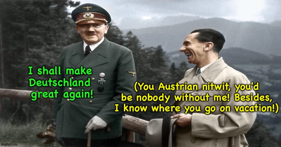 Hitler and Goebbels had differences too | (You Austrian nitwit, you'd be nobody without me! Besides, I know where you go on vacation!); I shall make 
Deutschland 
great again! | image tagged in hitler and goebbels | made w/ Imgflip meme maker