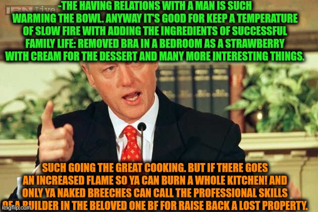 -The great dish as real man inside. | -THE HAVING RELATIONS WITH A MAN IS SUCH WARMING THE BOWL. ANYWAY IT'S GOOD FOR KEEP A TEMPERATURE OF SLOW FIRE WITH ADDING THE INGREDIENTS OF SUCCESSFUL FAMILY LIFE: REMOVED BRA IN A BEDROOM AS A STRAWBERRY WITH CREAM FOR THE DESSERT AND MANY MORE INTERESTING THINGS. SUCH GOING THE GREAT COOKING. BUT IF THERE GOES AN INCREASED FLAME SO YA CAN BURN A WHOLE KITCHEN! AND ONLY YA NAKED BREECHES CAN CALL THE PROFESSIONAL SKILLS OF A BUILDER IN THE BELOVED ONE BF FOR RAISE BACK A LOST PROPERTY. | image tagged in bill clinton - sexual relations,walter white cooking,you da real mvp,kitchen nightmares,family life,send nudes | made w/ Imgflip meme maker