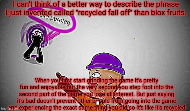 Idk what I'm talking about | I can't think of a better way to describe the phrase I just invented called "recycled fall off" than blox fruits. When you first start grinding the game it's pretty fun and enjoyable but the very second you step foot into the second part of the game you lose all interest. But just saying it's bad doesn't prevent other people from going into the game and experiencing the exact same thing you did so it's like it's recycled; . | made w/ Imgflip meme maker