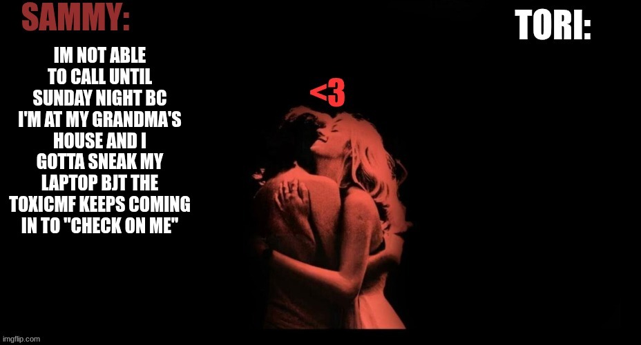 SAMMY & TORI'S SHARED TEMP | IM NOT ABLE TO CALL UNTIL SUNDAY NIGHT BC I'M AT MY GRANDMA'S HOUSE AND I GOTTA SNEAK MY LAPTOP BJT THE TOXICMF KEEPS COMING IN TO "CHECK ON ME" | image tagged in sammy tori's shared temp | made w/ Imgflip meme maker