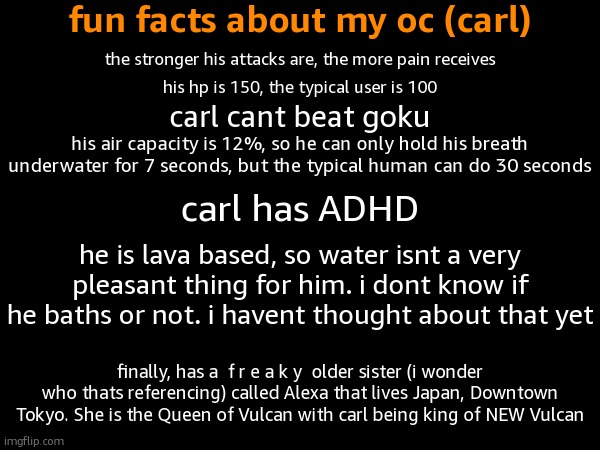 fun facts about my oc (carl); the stronger his attacks are, the more pain receives; his hp is 150, the typical user is 100; carl cant beat goku; his air capacity is 12%, so he can only hold his breath underwater for 7 seconds, but the typical human can do 30 seconds; carl has ADHD; he is lava based, so water isnt a very pleasant thing for him. i dont know if he baths or not. i havent thought about that yet; finally, has a  f r e a k y  older sister (i wonder who thats referencing) called Alexa that lives Japan, Downtown Tokyo. She is the Queen of Vulcan with carl being king of NEW Vulcan | made w/ Imgflip meme maker