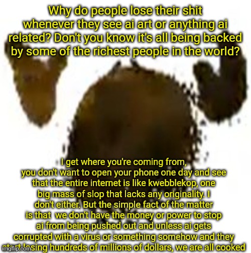 sorry for talking too much here, and if you don't agree with me then that's on you. | Why do people lose their shit whenever they see ai art or anything ai related? Don't you know it's all being backed by some of the richest people in the world? I get where you're coming from, you don't want to open your phone one day and see that the entire internet is like kwebblekop, one big mass of slop that lacks any originality. I don't either. But the simple fact of the matter is that  we don't have the money or power to stop ai from being pushed out and unless ai gets corrupted with a virus or something somehow and they start losing hundreds of millions of dollars, we are all cooked | made w/ Imgflip meme maker
