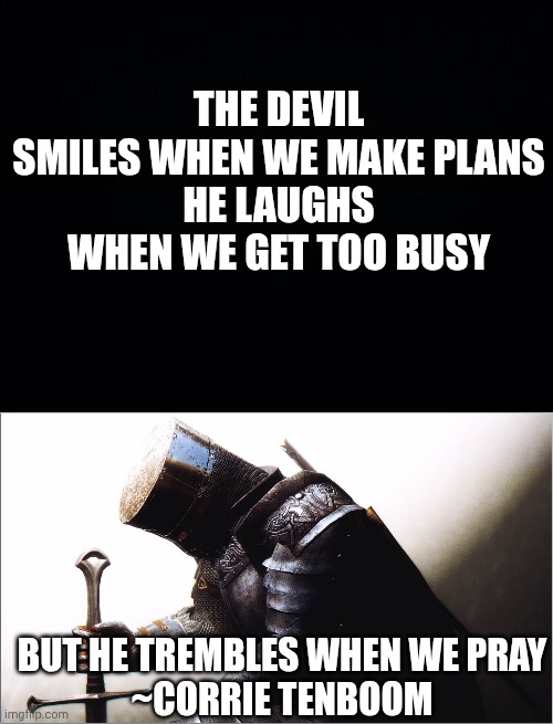 THE DEVIL SMILES WHEN WE MAKE PLANS
HE LAUGHS WHEN WE GET TOO BUSY; BUT HE TREMBLES WHEN WE PRAY
~CORRIE TENBOOM | image tagged in black background,crusader kneeling | made w/ Imgflip meme maker