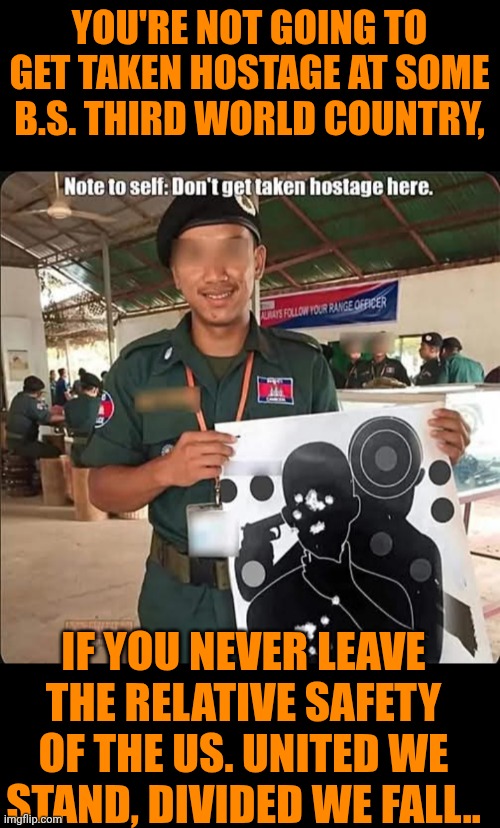 Funny | YOU'RE NOT GOING TO GET TAKEN HOSTAGE AT SOME B.S. THIRD WORLD COUNTRY, IF YOU NEVER LEAVE THE RELATIVE SAFETY OF THE US. UNITED WE STAND, DIVIDED WE FALL.. | image tagged in funny,politics,united states of america,first world problems,third world,hostage | made w/ Imgflip meme maker