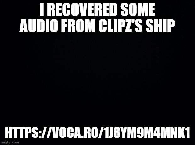 https://voca.ro/1j8YM9M4mnk1 | I RECOVERED SOME AUDIO FROM CLIPZ'S SHIP; HTTPS://VOCA.RO/1J8YM9M4MNK1 | image tagged in black background | made w/ Imgflip meme maker