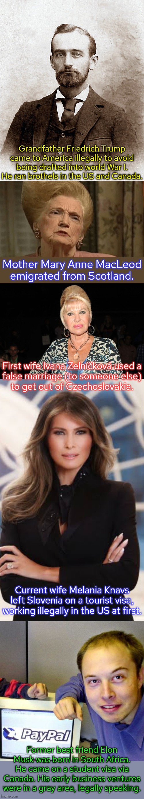 Donald Trump hates immigrants even though he's surrounded by them. | Grandfather Friedrich Trump came to America illegally to avoid being drafted into world War I. He ran brothels in the US and Canada. Mother Mary Anne MacLeod emigrated from Scotland. First wife Ivana Zelníčková used a
false marriage (to someone else)
to get out of Czechoslovakia. Current wife Melania Knavs left Slovenia on a tourist visa, working illegally in the US at first. Former best friend Elon Musk was born in South Africa.
He came on a student visa via Canada. His early business ventures were in a gray area, legally speaking. | image tagged in fred trump sr ran a hotel/brothel in the klondike,mary anne macleod trump,ivana trump,melania,elon musk young,contradiction | made w/ Imgflip meme maker