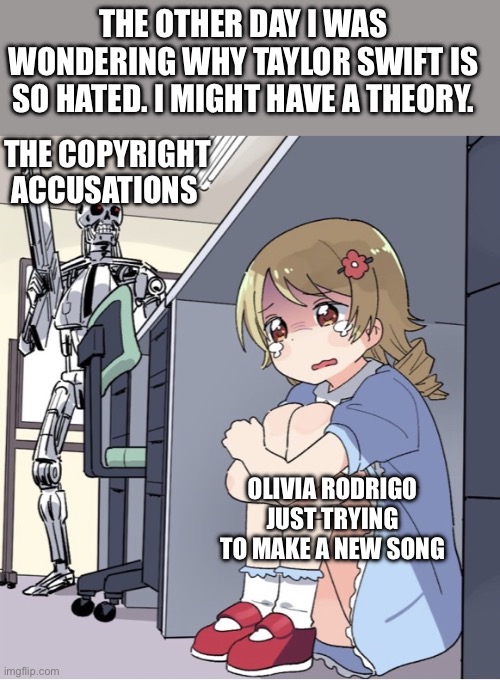 I think I understand where all the hate is coming from. | THE OTHER DAY I WAS WONDERING WHY TAYLOR SWIFT IS SO HATED. I MIGHT HAVE A THEORY. THE COPYRIGHT ACCUSATIONS; OLIVIA RODRIGO JUST TRYING TO MAKE A NEW SONG | image tagged in anime girl hiding from terminator,memes,taylor swift,deja vu,copyright,music | made w/ Imgflip meme maker
