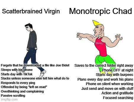 Scatterbrained Virgin vs Monotropic Chad | Monotropic Chad; Scatterbrained Virgin; Forgets that he downloaded a file like Joe Bidet
Sleeps with his phone
Starts day with TikTok
Slacks unless someone else tell him what do to
Responds to every ping
Offended by being "left on read"
Overthinking and complaining
Passive scrolling; Saves to the correct folder right away
Phone OFF at night
Starts day with burpees
Plans every day and work his plans
Phone on silent when working
Just send and move on with stuff
Action and gratitude
Focused searching | image tagged in virgin vs chad,masculinity,self-discipline | made w/ Imgflip meme maker