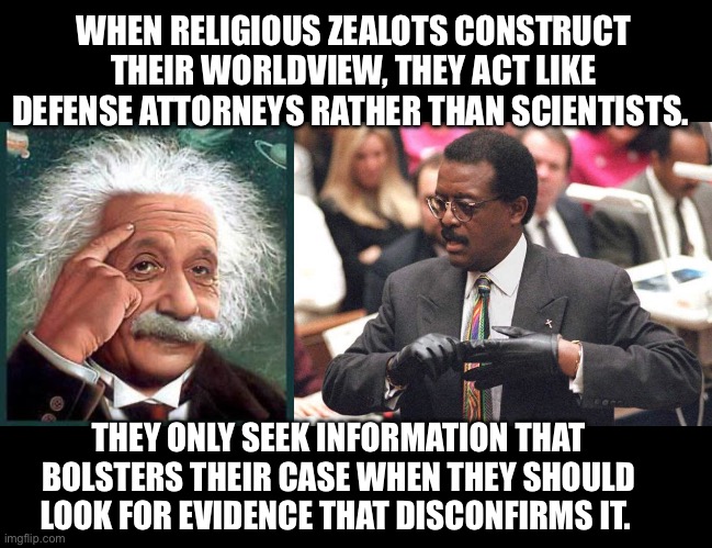 Confirmation bias is their logical fallacy of choice. Only they can’t see it. Watch them respond … | WHEN RELIGIOUS ZEALOTS CONSTRUCT THEIR WORLDVIEW, THEY ACT LIKE DEFENSE ATTORNEYS RATHER THAN SCIENTISTS. THEY ONLY SEEK INFORMATION THAT BOLSTERS THEIR CASE WHEN THEY SHOULD LOOK FOR EVIDENCE THAT DISCONFIRMS IT. | image tagged in einstein,johnnie cochran,atheist,atheism | made w/ Imgflip meme maker