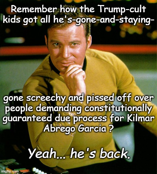 Y'all bunch of due-process-unless-it's-inconvenient byotches can suck it. | Remember how the Trump-cult
kids got all he's-gone-and-staying-; gone screechy and pissed off over
people demanding constitutionally
guaranteed due process for Kilmar
Abrego Garcia ? Yeah... he's back. | image tagged in captain kirk,due process,the constitution,it's the law,suck it,gfy | made w/ Imgflip meme maker
