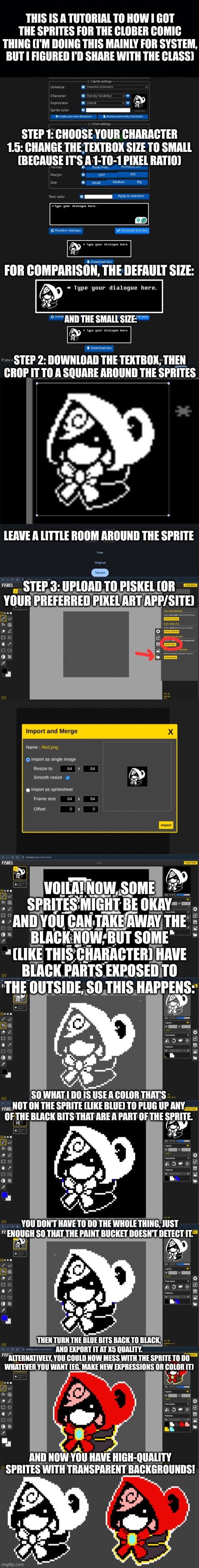 The character used is Red Undertale, from the fangame Undertale Red. Also, I'm surprised how well the colored sprite turned out. | THIS IS A TUTORIAL TO HOW I GOT THE SPRITES FOR THE CLOBER COMIC THING (I'M DOING THIS MAINLY FOR SYSTEM, BUT I FIGURED I'D SHARE WITH THE CLASS); STEP 1: CHOOSE YOUR CHARACTER
1.5: CHANGE THE TEXTBOX SIZE TO SMALL
(BECAUSE IT'S A 1-TO-1 PIXEL RATIO); FOR COMPARISON, THE DEFAULT SIZE:; AND THE SMALL SIZE:; STEP 2: DOWNLOAD THE TEXTBOX, THEN CROP IT TO A SQUARE AROUND THE SPRITES; LEAVE A LITTLE ROOM AROUND THE SPRITE; STEP 3: UPLOAD TO PISKEL (OR YOUR PREFERRED PIXEL ART APP/SITE); VOILA! NOW, SOME SPRITES MIGHT BE OKAY AND YOU CAN TAKE AWAY THE BLACK NOW, BUT SOME (LIKE THIS CHARACTER) HAVE BLACK PARTS EXPOSED TO THE OUTSIDE, SO THIS HAPPENS:; SO WHAT I DO IS USE A COLOR THAT'S NOT ON THE SPRITE (LIKE BLUE) TO PLUG UP ANY OF THE BLACK BITS THAT ARE A PART OF THE SPRITE. YOU DON'T HAVE TO DO THE WHOLE THING, JUST ENOUGH SO THAT THE PAINT BUCKET DOESN'T DETECT IT. THEN TURN THE BLUE BITS BACK TO BLACK, AND EXPORT IT AT X5 QUALITY.
ALTERNATIVELY, YOU COULD NOW MESS WITH THE SPRITE TO DO WHATEVER YOU WANT (EG. MAKE NEW EXPRESSIONS OR COLOR IT); AND NOW YOU HAVE HIGH-QUALITY SPRITES WITH TRANSPARENT BACKGROUNDS! | image tagged in undertale,tutorial,this was long lol,why are you reading the tags | made w/ Imgflip meme maker