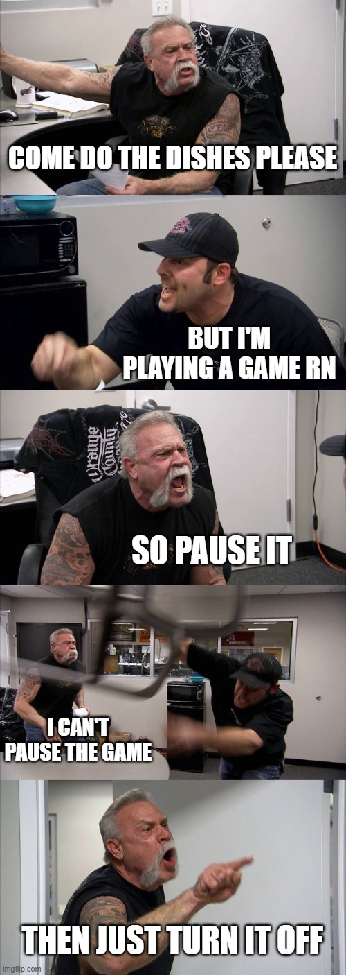 American Chopper Argument | COME DO THE DISHES PLEASE; BUT I'M PLAYING A GAME RN; SO PAUSE IT; I CAN'T PAUSE THE GAME; THEN JUST TURN IT OFF | image tagged in memes,american chopper argument | made w/ Imgflip meme maker