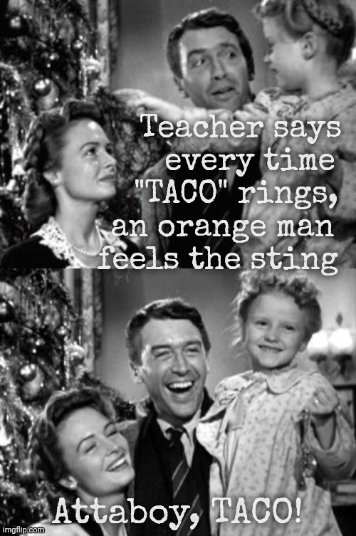 Don't call himTACO, it hurts | Teacher says
         every time
      "TACO" rings,
   an orange man
  feels the sting Attaboy, TACO! | image tagged in it's a wonderful life,taco,taco trump,it rings in his ear,it stings in his rear,it's all about the feelz | made w/ Imgflip meme maker