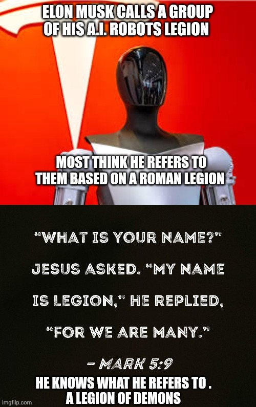 elon musk | ELON MUSK CALLS A GROUP OF HIS A.I. ROBOTS LEGION; MOST THINK HE REFERS TO THEM BASED ON A ROMAN LEGION; HE KNOWS WHAT HE REFERS TO . 
A LEGION OF DEMONS | image tagged in artificial intelligence | made w/ Imgflip meme maker