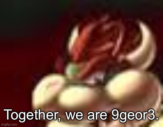 Remember when Bowser said this in the Mario movie? | Together, we are 9geor3. | image tagged in bowser fart cropped | made w/ Imgflip meme maker