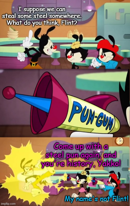 Animaniacs Pun Gun | I suppose we can steal some steel somewhere. What do you think, Flint? Come up with a steel pun again, and you're history, Yakko! My name's not Flint! | image tagged in animaniacs pun gun | made w/ Imgflip meme maker
