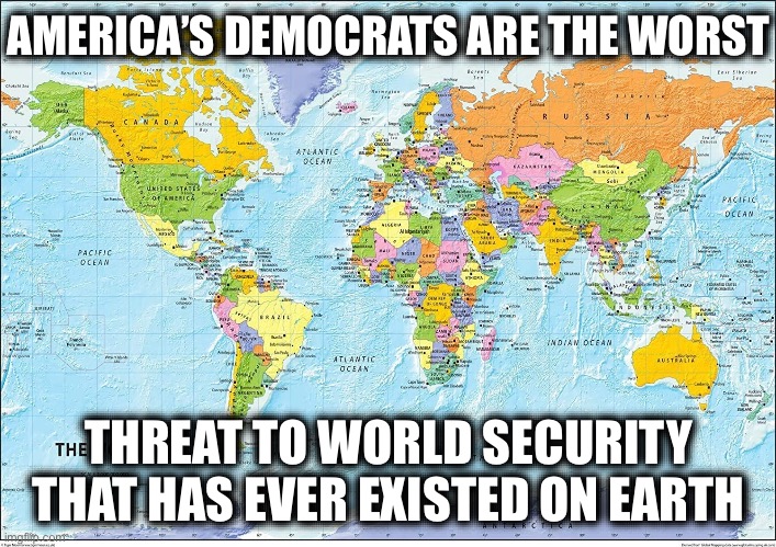 Map of the World | AMERICA’S DEMOCRATS ARE THE WORST; THREAT TO WORLD SECURITY THAT HAS EVER EXISTED ON EARTH | image tagged in map of the world,democrats,ww3,world war 3,stupid liberals | made w/ Imgflip meme maker