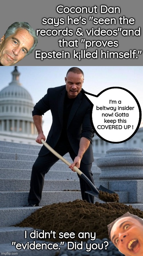 Dan bongino hiding evidence | Coconut Dan says he's "seen the records & videos"and that "proves Epstein k¡lled himself."; I'm a beltway insider now! Gotta keep this COVERED UP ! I didn't see any "evidence." Did you? | image tagged in blank grey,dan bongino shoveling shit | made w/ Imgflip meme maker