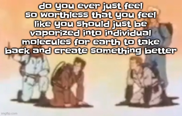 Wyoming population lore | do you ever just feel so worthless that you feel like you should just be vaporized into individual molecules for earth to take back and create something better | image tagged in wyoming population lore | made w/ Imgflip meme maker