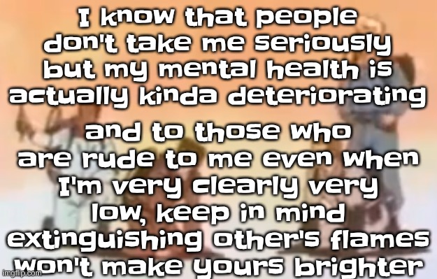 Wyoming population lore | and to those who are rude to me even when I'm very clearly very low, keep in mind extinguishing other's flames won't make yours brighter; I know that people don't take me seriously but my mental health is actually kinda deteriorating | image tagged in wyoming population lore | made w/ Imgflip meme maker