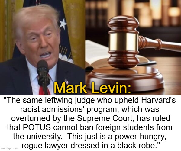 Judge who allowed Harvard to racially discriminate blocks Trump order banning foreign students from university | Mark Levin:; "The same leftwing judge who upheld Harvard's 
racist admissions' program, which was 
overturned by the Supreme Court, has ruled
that POTUS cannot ban foreign students from 
the university.  This just is a power-hungry, 
rogue lawyer dressed in a black robe." | image tagged in donald trump,mark levin,quote,double standards,liberalism | made w/ Imgflip meme maker