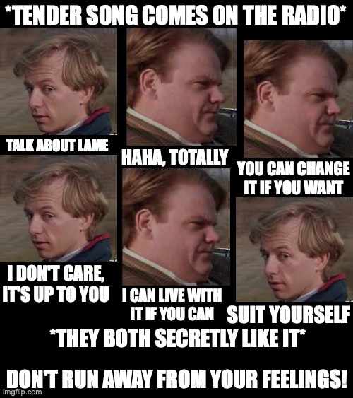 Why are men so adorable? Like kinda better than women no offense (I'm a woman btw) | *TENDER SONG COMES ON THE RADIO*; TALK ABOUT LAME; HAHA, TOTALLY; YOU CAN CHANGE IT IF YOU WANT; I DON'T CARE, IT'S UP TO YOU; I CAN LIVE WITH
IT IF YOU CAN; SUIT YOURSELF; *THEY BOTH SECRETLY LIKE IT*; DON'T RUN AWAY FROM YOUR FEELINGS! | image tagged in tommy boy,chris farley,men,stereotypes,music,feelings | made w/ Imgflip meme maker
