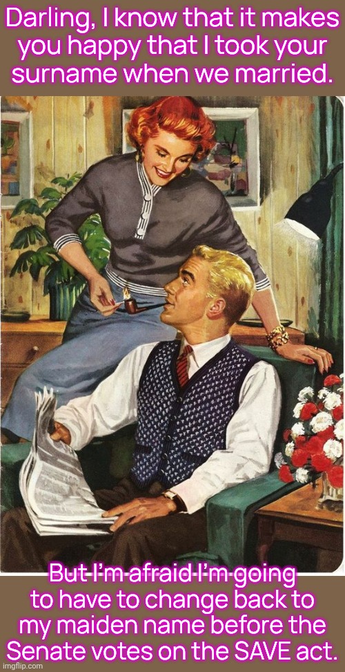 To protect her right to vote. | Darling, I know that it makes
you happy that I took your
surname when we married. But I'm afraid I'm going
to have to change back to
my maiden name before the
Senate votes on the SAVE act. | image tagged in traditional husband house wife marriage,civil rights,family values,side effects,unexpected results | made w/ Imgflip meme maker