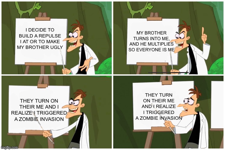 doofenshmirtz PLan | I DECIDE TO BUILD A REPULSE I AT OR TO MAKE MY BROTHER UGLY; MY BROTHER TURNS INTO ME, AND HE MULTIPLIES SO EVERYONE IS ME; THEY TURN ON THEIR ME AND I REALIZE I TRIGGERED A ZOMBIE INVASION; THEY TURN ON THEIR ME AND I REALIZE I TRIGGERED A ZOMBIE INVASION | image tagged in doofenshmirtz plan,doofenshmirtz,gru's plan,phineas and ferb,nice butt,okay enough tags for now | made w/ Imgflip meme maker