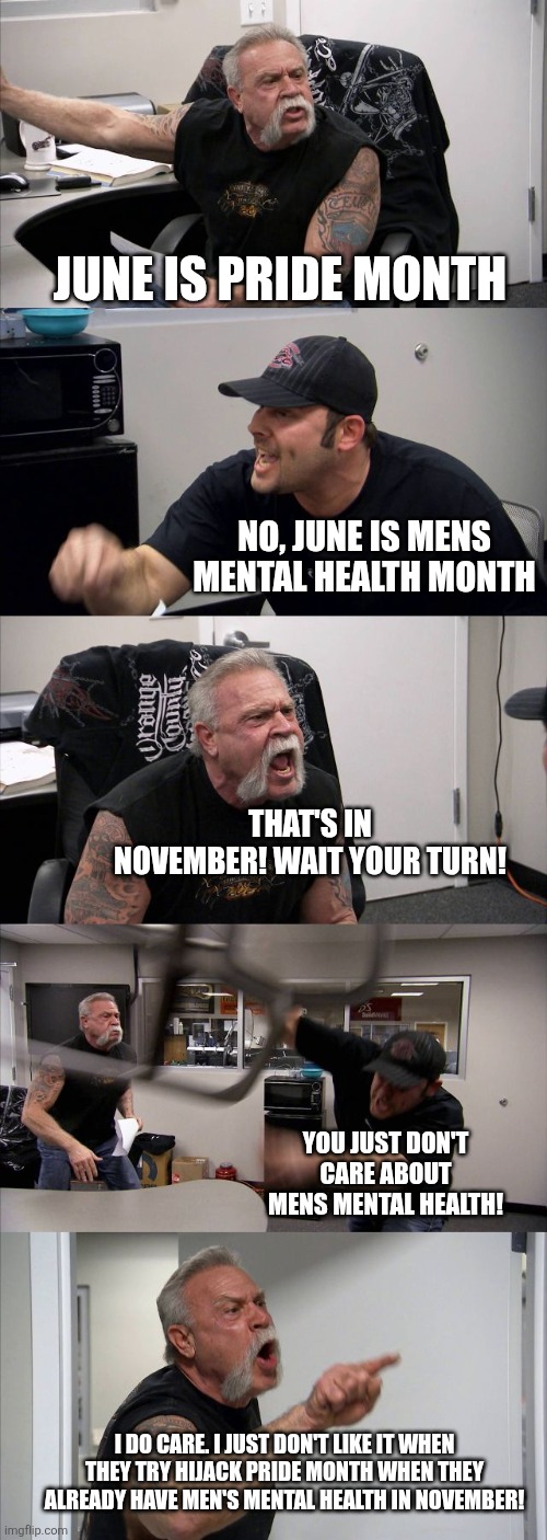 Wait your turn | JUNE IS PRIDE MONTH; NO, JUNE IS MENS MENTAL HEALTH MONTH; THAT'S IN NOVEMBER! WAIT YOUR TURN! YOU JUST DON'T CARE ABOUT MENS MENTAL HEALTH! I DO CARE. I JUST DON'T LIKE IT WHEN THEY TRY HIJACK PRIDE MONTH WHEN THEY ALREADY HAVE MEN'S MENTAL HEALTH IN NOVEMBER! | image tagged in memes,american chopper argument,pride month | made w/ Imgflip meme maker