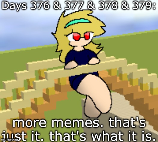 Days 376 & 377 & 378 & 379: more memes. that's just it. | Days 376 & 377 & 378 & 379:; more memes. that's just it. that's what it is. | image tagged in nice,stuff,funny | made w/ Imgflip meme maker
