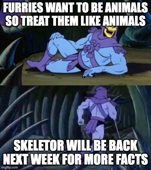 Skeletor disturbing facts | FURRIES WANT TO BE ANIMALS SO TREAT THEM LIKE ANIMALS; SKELETOR WILL BE BACK NEXT WEEK FOR MORE FACTS | image tagged in skeletor disturbing facts | made w/ Imgflip meme maker