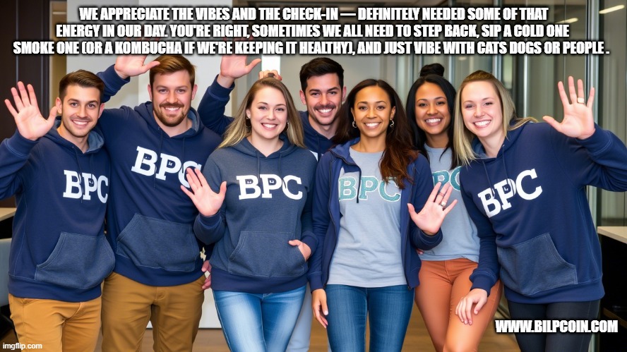 WE APPRECIATE THE VIBES AND THE CHECK-IN — DEFINITELY NEEDED SOME OF THAT ENERGY IN OUR DAY. YOU'RE RIGHT, SOMETIMES WE ALL NEED TO STEP BACK, SIP A COLD ONE  SMOKE ONE (OR A KOMBUCHA IF WE'RE KEEPING IT HEALTHY), AND JUST VIBE WITH CATS DOGS OR PEOPLE . WWW.BILPCOIN.COM | made w/ Imgflip meme maker