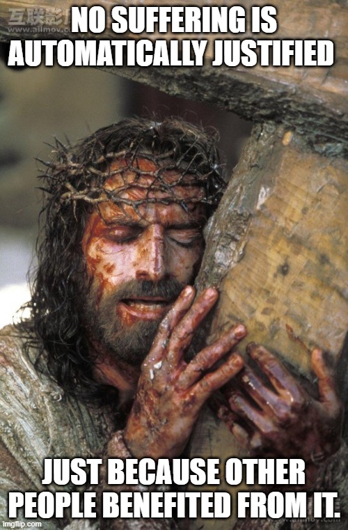 Jesus pain | NO SUFFERING IS AUTOMATICALLY JUSTIFIED; JUST BECAUSE OTHER PEOPLE BENEFITED FROM IT. | image tagged in pain | made w/ Imgflip meme maker