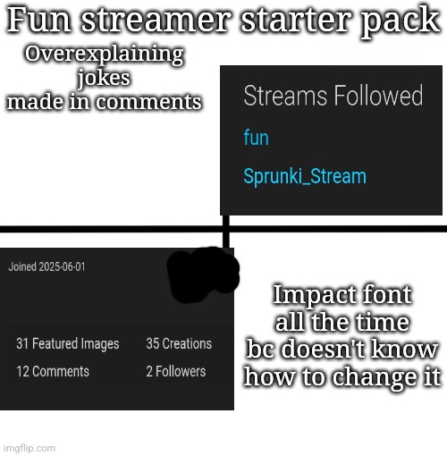 Blank Starter Pack | Fun streamer starter pack; Overexplaining jokes made in comments; Impact font all the time bc doesn't know how to change it | image tagged in memes,blank starter pack | made w/ Imgflip meme maker