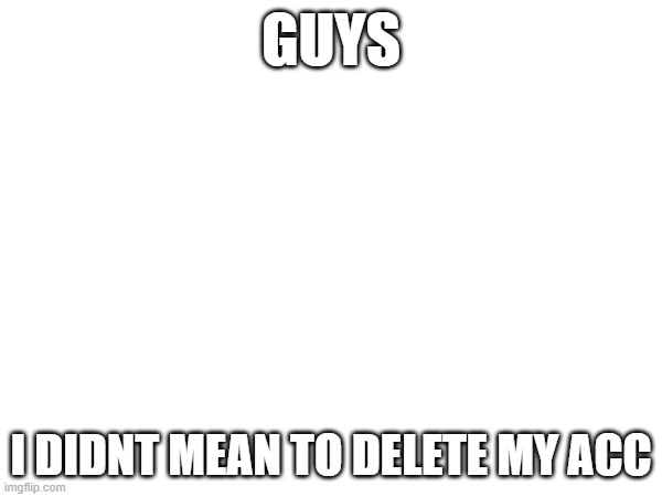 GUYS; I DIDNT MEAN TO DELETE MY ACC | made w/ Imgflip meme maker