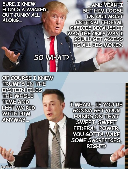 Congratulations, Trump-cult kids; you're getting exactly what you voted for. *slow, sarcastic af clap* | SURE, I KNEW
ELON'S A WACKED-
OUT JUNKY ALL
ALONG... ...AND YEAH, I
SET HIM LOOSE
ON OUR MOST
CRITICAL FEDERAL
OFFICES BECAUSE IT
WAS THE ONLY WAY I
COULD GET ACCESS
TO ALL HIS MONEY. SO WHAT? OF COURSE I KNEW
TRUMP'S IN THE
EPSTEIN FILES
THE WHOLE
TIME AND
LEFT MY KID
WITH HIM
ANYWAY... I MEAN... IF YOU'RE
GONNA GET YOUR
HANDS ON THAT
SWEET, SWEET
FEDERAL  POWER,
YOU GOTTA MAKE
SOME SACRIFICES,
RIGHT? | image tagged in pedophile,druggie,vile,perverts,donald trump,elon musk | made w/ Imgflip meme maker