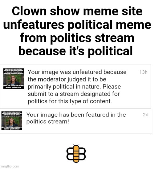 Welcome to the clown show that incompetent mods are turning imgflip into | Clown show meme site
unfeatures political meme
from politics stream
because it's political | image tagged in memes,imgflip,politics,clown,show,incompetence | made w/ Imgflip meme maker