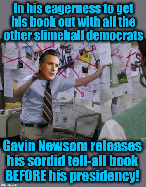Quick-draw slimeball | In his eagerness to get
his book out with all the
other slimeball democrats; Gavin Newsom releases
his sordid tell-all book
BEFORE his presidency! | image tagged in charlie conspiracy always sunny in philidelphia,memes,gavin newsom,slimeball,democrats,tell all book | made w/ Imgflip meme maker
