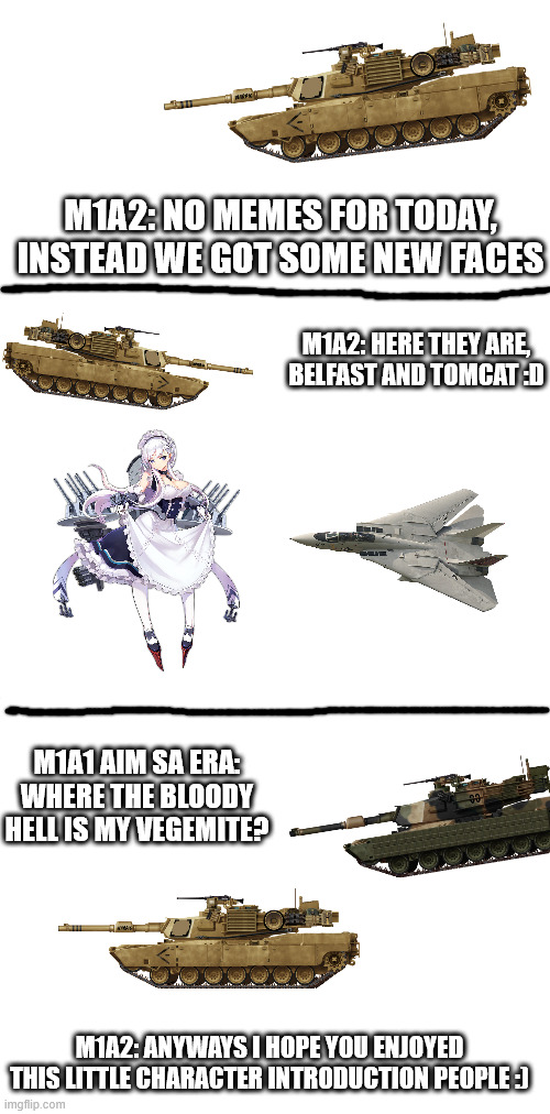 no memes yet, just some new characters | M1A2: NO MEMES FOR TODAY, INSTEAD WE GOT SOME NEW FACES; M1A2: HERE THEY ARE, BELFAST AND TOMCAT :D; M1A1 AIM SA ERA: WHERE THE BLOODY HELL IS MY VEGEMITE? M1A2: ANYWAYS I HOPE YOU ENJOYED THIS LITTLE CHARACTER INTRODUCTION PEOPLE :) | image tagged in blank white template | made w/ Imgflip meme maker