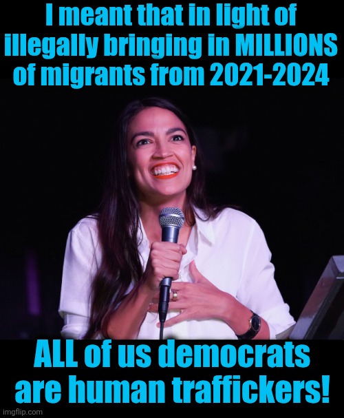 AOC Crazy | I meant that in light of
illegally bringing in MILLIONS
of migrants from 2021-2024 ALL of us democrats
are human traffickers! | image tagged in aoc crazy | made w/ Imgflip meme maker