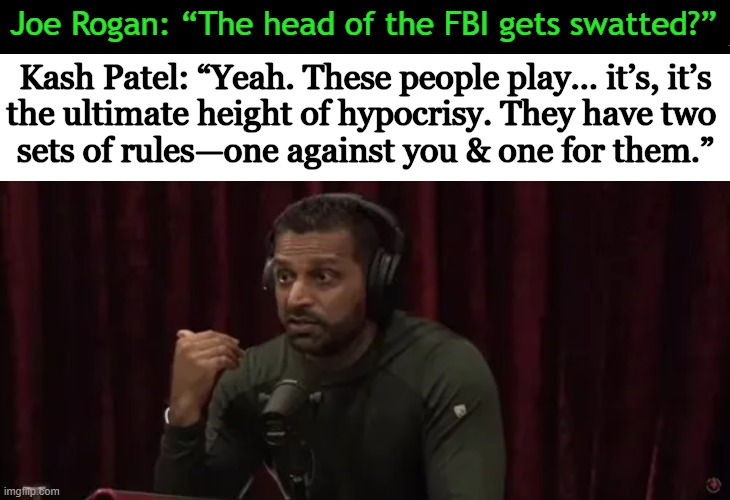 The playbook has never been more clear than today; Right vs Wrong. | Joe Rogan: “The head of the FBI gets swatted?”; Kash Patel: “Yeah. These people play… it’s, it’s
the ultimate height of hypocrisy. They have two 
sets of rules—one against you & one for them.” | image tagged in fbi,swatted,hypocrisy,liberal hypocrisy,right,wrong | made w/ Imgflip meme maker