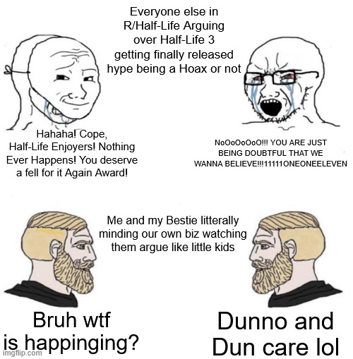The State R/Half-Life right now | Everyone else in R/Half-Life Arguing over Half-Life 3 getting finally released hype being a Hoax or not; Hahaha! Cope, Half-Life Enjoyers! Nothing Ever Happens! You deserve a fell for it Again Award! NoOoOoOoO!!! YOU ARE JUST BEING DOUBTFUL THAT WE WANNA BELIEVE!!!11111ONEONEELEVEN; Me and my Bestie litterally minding our own biz watching them argue like little kids; Bruh wtf is happinging? Dunno and Dun care lol | image tagged in chad we know | made w/ Imgflip meme maker