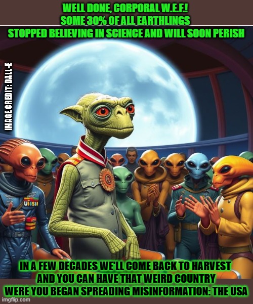 "It's all an alien conspiracy!" "Yes." | WELL DONE, CORPORAL W.E.F.! 
SOME 30% OF ALL EARTHLINGS 
STOPPED BELIEVING IN SCIENCE AND WILL SOON PERISH; IMAGE CREDIT: DALL-E; IN A FEW DECADES WE'LL COME BACK TO HARVEST 
AND YOU CAN HAVE THAT WEIRD COUNTRY WERE YOU BEGAN SPREADING MISINFORMATION: THE USA | image tagged in aliens,conspiracy,conspiracy theories | made w/ Imgflip meme maker