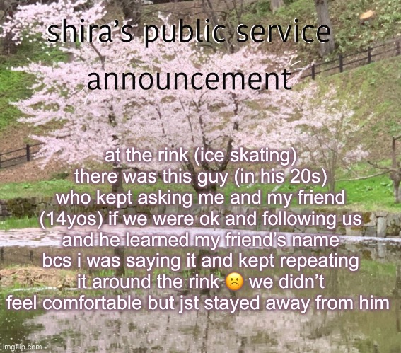 shira’s PSA | at the rink (ice skating) there was this guy (in his 20s) who kept asking me and my friend (14yos) if we were ok and following us and he learned my friend’s name bcs i was saying it and kept repeating it around the rink ☹️ we didn’t feel comfortable but jst stayed away from him | image tagged in shira s psa | made w/ Imgflip meme maker
