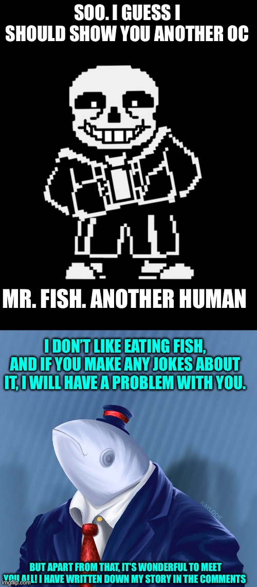 Large sans of topic! | SOO. I GUESS I SHOULD SHOW YOU ANOTHER OC; MR. FISH. ANOTHER HUMAN; I DON’T LIKE EATING FISH, AND IF YOU MAKE ANY JOKES ABOUT IT, I WILL HAVE A PROBLEM WITH YOU. BUT APART FROM THAT, IT’S WONDERFUL TO MEET YOU ALL! I HAVE WRITTEN DOWN MY STORY IN THE COMMENTS | image tagged in sans leans,what the fish | made w/ Imgflip meme maker