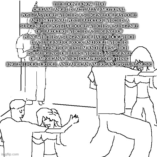 I wish I was at home | THEY DON'T KNOW THAT ORIGAMI ANGEL IS ACTUALLY EMOTIONAL POST-EASYCORE WHICH IS A SUBGENRE OF EASYCORE AND EMOTIONAL POST-HARDCORE WHICH IS A SUBGENRE OF POST-HARDCORE WHICH IS A SUB-GENRE OF HARDCORE WHICH IS A SUBGENRE OF PUNK WHICH IS A SUBGENRE OF HARD ROCK WHICH IS A SUBGENRE OF ROCK AND ROLL WHICH IS A SUB-GENRE OF RHYTHM AND BLUES WHICH IS A SUBGENRE OF BLUES WHICH IS A SUBGENRE OF AMERICANA WHICH COMPRISES OF ETHNIC ENGLISH FOLK, CREOLE, AND AFRICAN AMERICAN SPIRITUAL MUSIC | image tagged in i wish i was at home | made w/ Imgflip meme maker