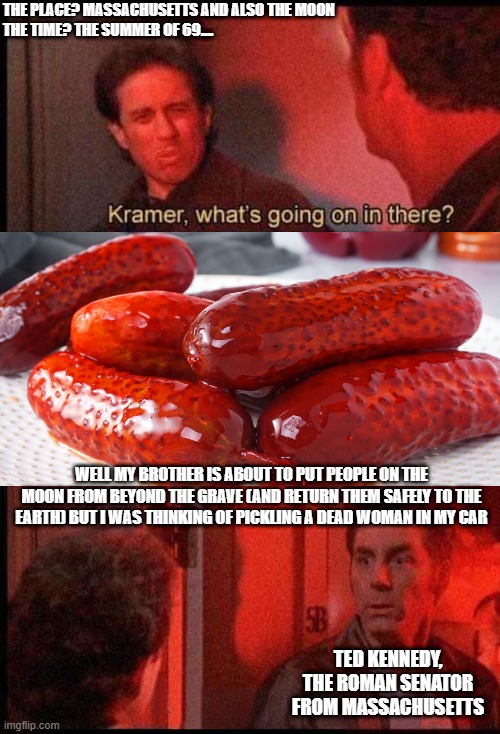 Kramer pickles stuff in his car during 1969 moonlanding | THE PLACE? MASSACHUSETTS AND ALSO THE MOON
THE TIME? THE SUMMER OF 69.... WELL MY BROTHER IS ABOUT TO PUT PEOPLE ON THE MOON FROM BEYOND THE GRAVE (AND RETURN THEM SAFELY TO THE EARTH) BUT I WAS THINKING OF PICKLING A DEAD WOMAN IN MY CAR; TED KENNEDY, THE ROMAN SENATOR FROM MASSACHUSETTS | image tagged in kramer what's going on in there,dark humor | made w/ Imgflip meme maker