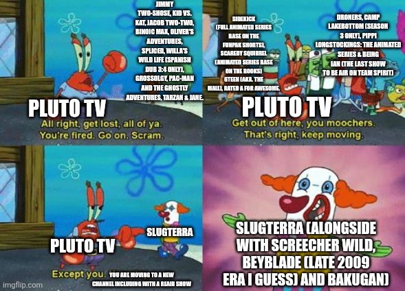 In Search Of Recent News | JIMMY TWO-SHOSE, KID VS. KAT, JACOB TWO-TWO, BINOIC MAX, OLIVER'S ADVENTURES, SPLICED, WILLA'S WILD LIFE (SPANISH DUB 3:4 ONLY), GROSSOLGY, PAC-MAN AND THE GHOSTLY ADVENTURES, TARZAN & JANE. SIDEKICK (FULL ANIMATED SERIES BASE ON THE FUNPAK SHORTS), SCAREDY SQUIRREL (ANIMATED SERIES BASE ON THE BOOKS) 6TEEN (AKA. THE MALL), RATED A FOR AWESOME. DRONERS, CAMP LAKEBOTTOM (SEASON 3 ONLY), PIPPI LONGSTOCKINGS: THE ANIMATED SERIES & BEING IAN (THE LAST SHOW TO BE AIR ON TEAM SPIRIT); PLUTO TV; PLUTO TV; SLUGTERRA; SLUGTERRA (ALONGSIDE WITH SCREECHER WILD, BEYBLADE (LATE 2009 ERA I GUESS) AND BAKUGAN); PLUTO TV; YOU ARE MOVING TO A NEW CHANNEL INCLUDING WITH A REAIR SHOW | image tagged in except you you stay,shows,pluto | made w/ Imgflip meme maker